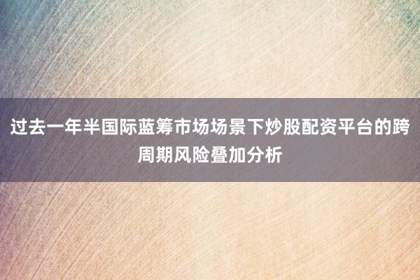 过去一年半国际蓝筹市场场景下炒股配资平台的跨周期风险叠加分析